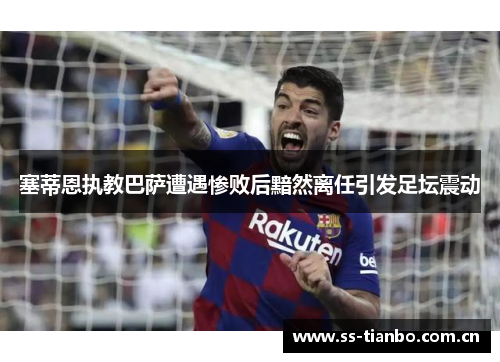 塞蒂恩执教巴萨遭遇惨败后黯然离任引发足坛震动